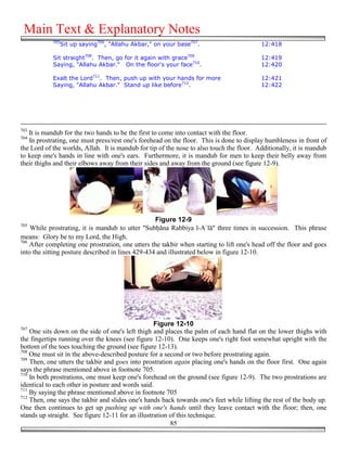 Main Text & Explanatory Notes
            705
              Sit up saying706, "Allahu Akbar," on your base707.                          12:418

            Sit straight708. Then, go for it again with grace709                          12:419
            Saying, "Allahu Akbar." On the floor's your face710.                          12:420

            Exalt the Lord711. Then, push up with your hands for more                     12:421
            Saying, "Allahu Akbar." Stand up like before712.                              12:422




703
   It is mandub for the two hands to be the first to come into contact with the floor.
704
   In prostrating, one must press/rest one's forehead on the floor. This is done to display humbleness in front of
the Lord of the worlds, Allah. It is mandub for tip of the nose to also touch the floor. Additionally, it is mandub
to keep one's hands in line with one's ears. Furthermore, it is mandub for men to keep their belly away from
their thighs and their elbows away from their sides and away from the ground (see figure 12-9).




                                                   Figure 12-9
705
    While prostrating, it is mandub to utter "Sub&āna Rabbiya l-A`lā" three times in succession. This phrase
means: Glory be to my Lord, the High.
706
    After completing one prostration, one utters the takbir when starting to lift one's head off the floor and goes
into the sitting posture described in lines 429-434 and illustrated below in figure 12-10.




                                                   Figure 12-10
707
    One sits down on the side of one's left thigh and places the palm of each hand flat on the lower thighs with
the fingertips running over the knees (see figure 12-10). One keeps one's right foot somewhat upright with the
bottom of the toes touching the ground (see figure 12-13).
708
    One must sit in the above-described posture for a second or two before prostrating again.
709
    Then, one utters the takbir and goes into prostration again placing one's hands on the floor first. One again
says the phrase mentioned above in footnote 705.
710
    In both prostrations, one must keep one's forehead on the ground (see figure 12-9). The two prostrations are
identical to each other in posture and words said.
711
    By saying the phrase mentioned above in footnote 705
712
    Then, one says the takbir and slides one's hands back towards one's feet while lifting the rest of the body up.
One then continues to get up pushing up with one's hands until they leave contact with the floor; then, one
stands up straight. See figure 12-11 for an illustration of this technique.
                                                         85
 