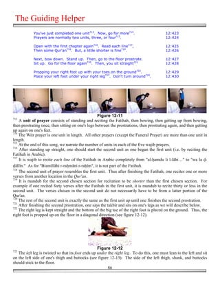The Guiding Helper
            You've just completed one unit713. Now, go for more714.                         12:423
            Prayers are normally two units, three, or four715.                              12:424

            Open with the first chapter again716. Read each line717,                        12:425
            Then some Qur'an718. But, a little shorter is fine719.                          12:426

            Next, bow down. Stand up. Then, go to the floor prostrate.                      12:427
            Sit up. Go for the floor again720. Then, you sit straight721                    12:428

            Propping your right foot up with your toes on the ground722.                    12:429
            Place your left foot under your right leg723. Don't turn around724.             12:430




                                                   Figure 12-11
713
    A unit of prayer consists of standing and reciting the Fatihah, then bowing, then getting up from bowing,
then prostrating once, then sitting on one's legs between the prostrations, then prostrating again, and then getting
up again on one's feet.
714
    The Witr prayer is one unit in length. All other prayers (except the Funeral Prayer) are more than one unit in
length.
715
    At the end of this song, we narrate the number of units in each of the five wajib prayers.
716
    After standing up straight, one should start the second unit as one began the first unit (i.e. by reciting the
Fatihah in Arabic).
717
    It is wajib to recite each line of the Fatihah in Arabic completely from "al-&amdu li l-lāhi…" to "wa la !-
!āllīn." As for "Bismillāhi r-ra&māni r-ra&īm", it is not part of the Fatihah.
718
    The second unit of prayer resembles the first unit. Thus after finishing the Fatihah, one recites one or more
verses from another location in the Qur'an.
719
    It is mandub for the second chosen section for recitation to be shorter than the first chosen section. For
example if one recited forty verses after the Fatihah in the first unit, it is mandub to recite thirty or less in the
second unit. The verses chosen in the second unit do not necessarily have to be from a latter portion of the
Qur'an.
720
    The rest of the second unit is exactly the same as the first unit up until one finishes the second prostration.
721
    After finishing the second prostration, one says the takbir and sits on one's legs as we will describe below.
722
    The right leg is kept straight and the bottom of the big toe of the right foot is placed on the ground. Thus, the
right foot is propped up on the floor in a diagonal direction (see figure 12-12).




                                                    Figure 12-12
723
   The left leg is twisted so that its foot ends up under the right leg. To do this, one must lean to the left and sit
on the left side of one's thigh and buttocks (see figure 12-13). The side of the left thigh, shank, and buttocks
should stick to the floor.
                                                          86
 