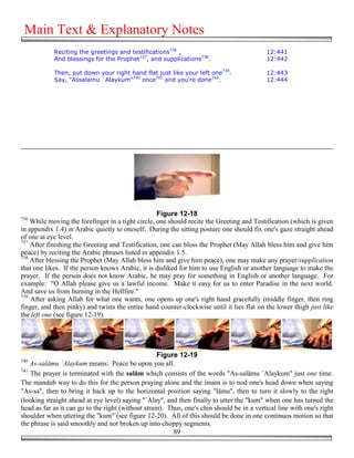 Main Text & Explanatory Notes
            Reciting the greetings and testifications736 ,                                  12:441
            And blessings for the Prophet737, and supplications738.                         12:442

            Then, put down your right hand flat just like your left one739.                 12:443
            Say, "Assalamu `Alaykum"740 once741 and you're done742.                         12:444




                                                   Figure 12-18
736
    While moving the forefinger in a tight circle, one should recite the Greeting and Testification (which is given
in appendix 1.4) in Arabic quietly to oneself. During the sitting posture one should fix one's gaze straight ahead
of one at eye level.
737
    After finishing the Greeting and Testification, one can bless the Prophet (May Allah bless him and give him
peace) by reciting the Arabic phrases listed in appendix 1.5.
738
    After blessing the Prophet (May Allah bless him and give him peace), one may make any prayer/supplication
that one likes. If the person knows Arabic, it is disliked for him to use English or another language to make the
prayer. If the person does not know Arabic, he may pray for something in English or another language. For
example: "O Allah please give us a lawful income. Make it easy for us to enter Paradise in the next world.
And save us from burning in the Hellfire."
739
    After asking Allah for what one wants, one opens up one's right hand gracefully (middle finger, then ring
finger, and then pinky) and twists the entire hand counter-clockwise until it lies flat on the lower thigh just like
the left one (see figure 12-19).




                                                    Figure 12-19
740
    As-salāmu `Alaykum means: Peace be upon you all.
741
    The prayer is terminated with the salām which consists of the words "As-salāmu `Alaykum" just one time.
The mandub way to do this for the person praying alone and the imam is to nod one's head down when saying
"As-sa", then to bring it back up to the horizontal position saying "lāmu", then to turn it slowly to the right
(looking straight ahead at eye level) saying "`Alay", and then finally to utter the "kum" when one has turned the
head as far as it can go to the right (without strain). Thus, one's chin should be in a vertical line with one's right
shoulder when uttering the "kum" (see figure 12-20). All of this should be done in one continuos motion so that
the phrase is said smoothly and not broken up into choppy segments.
                                                          89
 