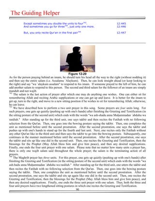 The Guiding Helper
            Except sometimes you double the units to four743.                             12:445
            And sometimes you go for three744, just only one more.                        12:446

            But, you only recite Qur'an in the first pair745                              12:447




                                                   Figure 12-20
As for the person praying behind an imam, he should turn his head all the way to the right (without nodding it)
and then say the entire salam (i.e. Assalamu `Alaykum). Then, he can look straight ahead (or keep looking to
the right) and say "wa `alaykum assalam" to respond to his imam. If someone prayed to the left of him, he can
add another salam to respond to this person. The second and third salam for the follower of an imam are simply
mandub and not wajib.
742
    The salam is the last action of prayer after which one may do anything one wishes. One can either sit for
remembering Allah and reciting Arabic supplications or one can get up and leave. It is better for the imam to
get up, turn to the right, and move to a new sitting position if he wishes to sit for remembering Allah; otherwise,
he can leave.
743
    We have described how to perform a two unit prayer in this song. Some prayers are four units long. For
such prayers, one gets up quietly (pushing up with one's hands) after finishing the Greeting and Testification (in
the sitting posture of the second unit) which ends with the words "wa ash-shadu anna Mu&ammadan `abduhu wa
rasūluh." After standing up for the third unit, one says takbir and then recites the Fatihah with no following
selection from the Qur'an. Then, one goes into the bowing posture saying the takbir. Then, one completes the
unit as mentioned before until the second prostration. After the second prostration, one says the takbir and
pushes up with one's hands to stand up for the fourth and last unit. Next, one recites only the Fatihah without
any other Qur'an like in the third unit and then says the takbir to go into the bowing posture. Subsequently, one
continues in the manner mentioned before until the second prostration. After the second prostration, one says
the takbir and sits up like one did in the second unit. Then, one recites the Greeting and Testification, then the
blessings for the Prophet (May Allah bless him and give him peace), and then any desired supplications.
Finally, one ends the four unit prayer with one salam. Please note that no matter how many units a prayer has,
there is only one wajib salam said throughout the whole prayer; the salam is the terminating action of all
prayers.
744
    The Maghrib prayer has three units. For this prayer, one gets up quietly (pushing up with one's hands) after
finishing the Greeting and Testification (in the sitting posture of the second unit) which ends with the words "wa
ash-hadu anna Mu&ammadan `abduhu wa rasūluh." After standing up for the third unit, one utters the takbir and
then recites the Fatihah with no following selection from the Qur'an. Then, one goes into the bowing posture
saying the takbir. Then, one completes the unit as mentioned before until the second prostration. After the
second prostration, one says the takbir and sits up again like one did in the second unit. Then, one recites the
Greeting and Testification, then the blessings for the Prophet (May Allah bless him and give him peace), and
then any desired supplications. Finally, one ends the three unit prayer with one salam. Thus, both the three and
four unit prayers have two lengthened sitting postures in which one recites the Greeting and Testification.
                                                          90
 