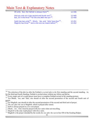Main Text & Explanatory Notes
            Of units. But, the Fatihah is always there746.                                12:448

            And you only sit in the second and fourth one747.                             12:449
            But, sit in the third748 for the one after the sun749.                        12:450

            Subh has two units750. Dhuhr, `Asr, and `Isha' have four751.                  12:451
            Maghrib has three752 and is the one we meant before753.                       12:452




745
    The selection of the Qur'an after the Fatihah is recited only in the first standing and the second standing. As
for the third and fourth standing, Fatihah is recited alone without any follow-up Qur'an.
746
    Every single unit of a wajib prayer must have a complete Fatihah recited in the standing posture.
747
    For Dhuhr, `Asr, and `Isha', one should sit after the second prostration of the second and fourth unit of
prayer.
748
    For Maghrib, one should sit after the second prostration of the second and third unit of prayer.
749
    The one after the sun is Maghrib, which is prayed after sunset.
750
    Subh is always prayed as a two unit prayer.
751
    Dhuhr, `Asr, `Isha' must be prayed with four units when not travelling.
752
    Maghrib is the only wajib prayer with three units.
753
    Maghrib is the prayer intended by the words the one after the sun in line 450 of the Guiding Helper.
                                                          91
 