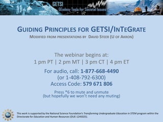 This work is supported by the National Science Foundation’s Transforming Undergraduate Education in STEM program within the
Directorate for Education and Human Resources (DUE-1245025).
GUIDING PRINCIPLES FOR GETSI/INTEGRATE
MODIFIED FROM PRESENTATIONS BY DAVID STEER (U OF AKRON)
The webinar begins at:
1 pm PT | 2 pm MT | 3 pm CT | 4 pm ET
For audio, call: 1-877-668-4490
(or 1-408-792-6300)
Access Code: 579 671 806
Press *6 to mute and unmute
(but hopefully we won’t need any muting)
 