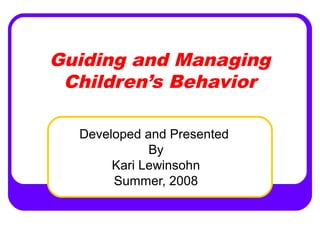 Guiding and Managing 
Children’s Behavior 
Developed and Presented 
By 
Kari Lewinsohn 
Summer, 2008 
 