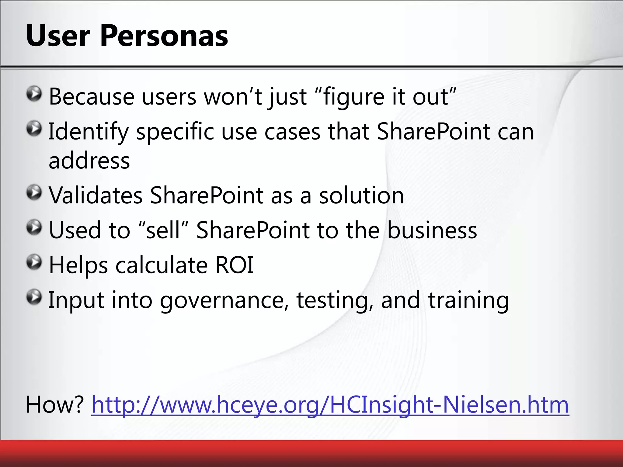 User PersonasBecause users won’t just “figure it out”Identify specific use cases that SharePoint can addressValidates SharePoint as a solutionUsed to “sell” SharePoint to the businessHelps calculate ROIInput into governance, testing, and training How? http://www.hceye.org/HCInsight-Nielsen.htm
