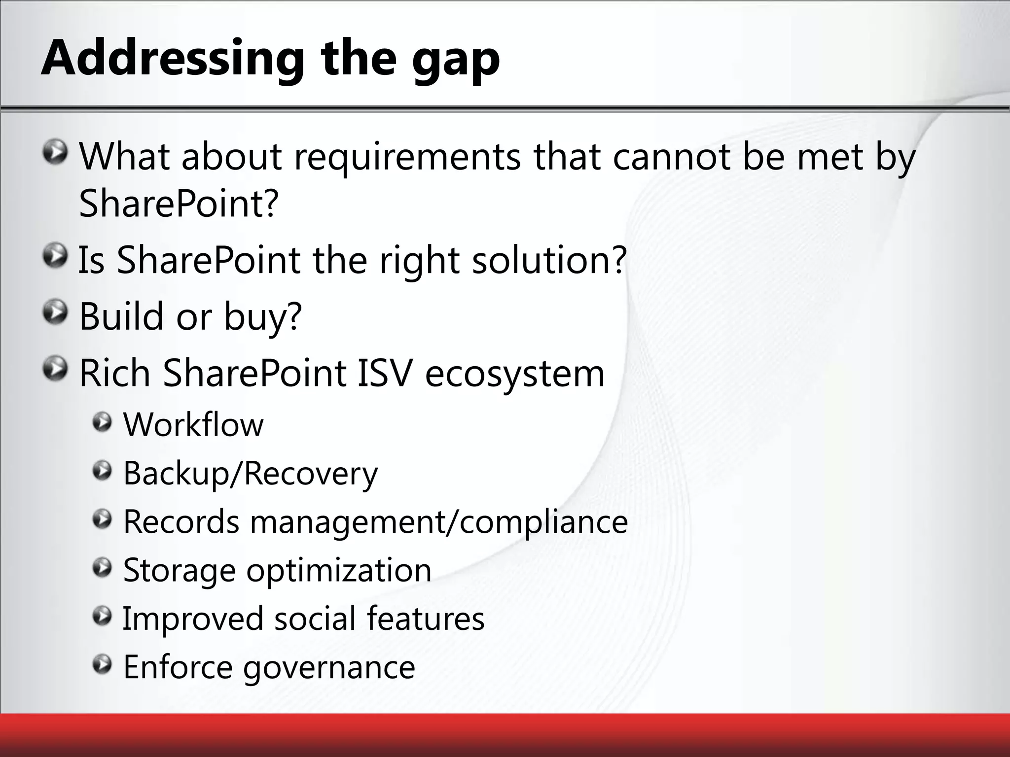 Addressing the gapWhat about requirements that cannot be met by SharePoint?Is SharePoint the right solution?Build or buy?Rich SharePoint ISV ecosystemWorkflowBackup/RecoveryRecords management/complianceStorage optimizationImproved social featuresEnforce governance