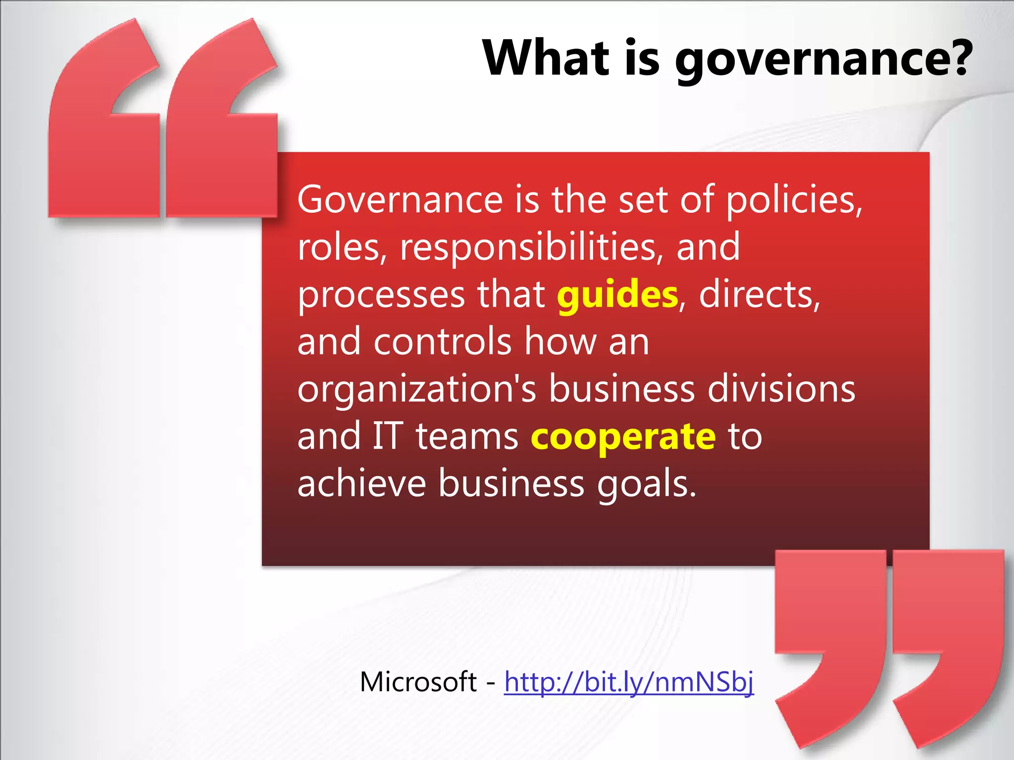 Governance is the set of policies, roles, responsibilities, and processes that guides, directs, and controls how an organization's business divisions and IT teams cooperate to achieve business goals. Microsoft - http://bit.ly/nmNSbjWhat is governance?