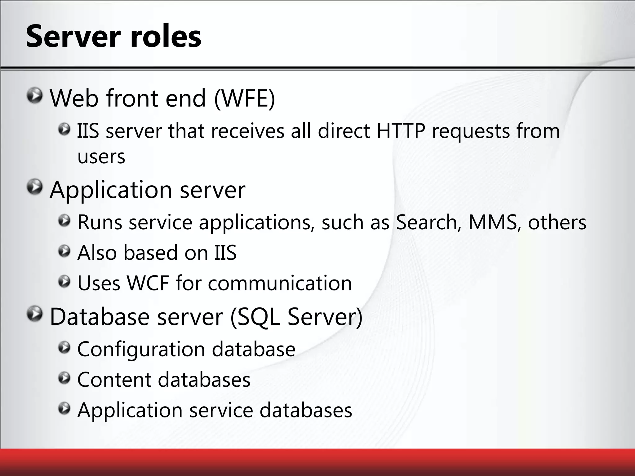 Server rolesWeb front end (WFE)IIS server that receives all direct HTTP requests from usersApplication serverRuns service applications, such as Search, MMS, othersAlso based on IISUses WCF for communicationDatabase server (SQL Server)Configuration databaseContent databasesApplication service databases