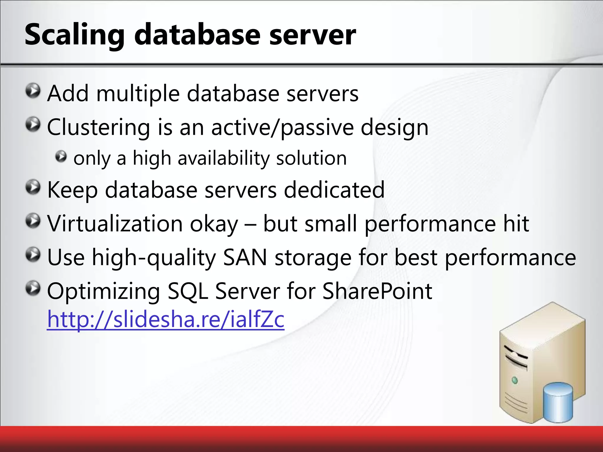Scaling database serverAdd multiple database serversClustering is an active/passive design only a high availability solutionKeep database servers dedicatedVirtualization okay – but small performance hitUse high-quality SAN storage for best performanceOptimizing SQL Server for SharePoint http://slidesha.re/ialfZc