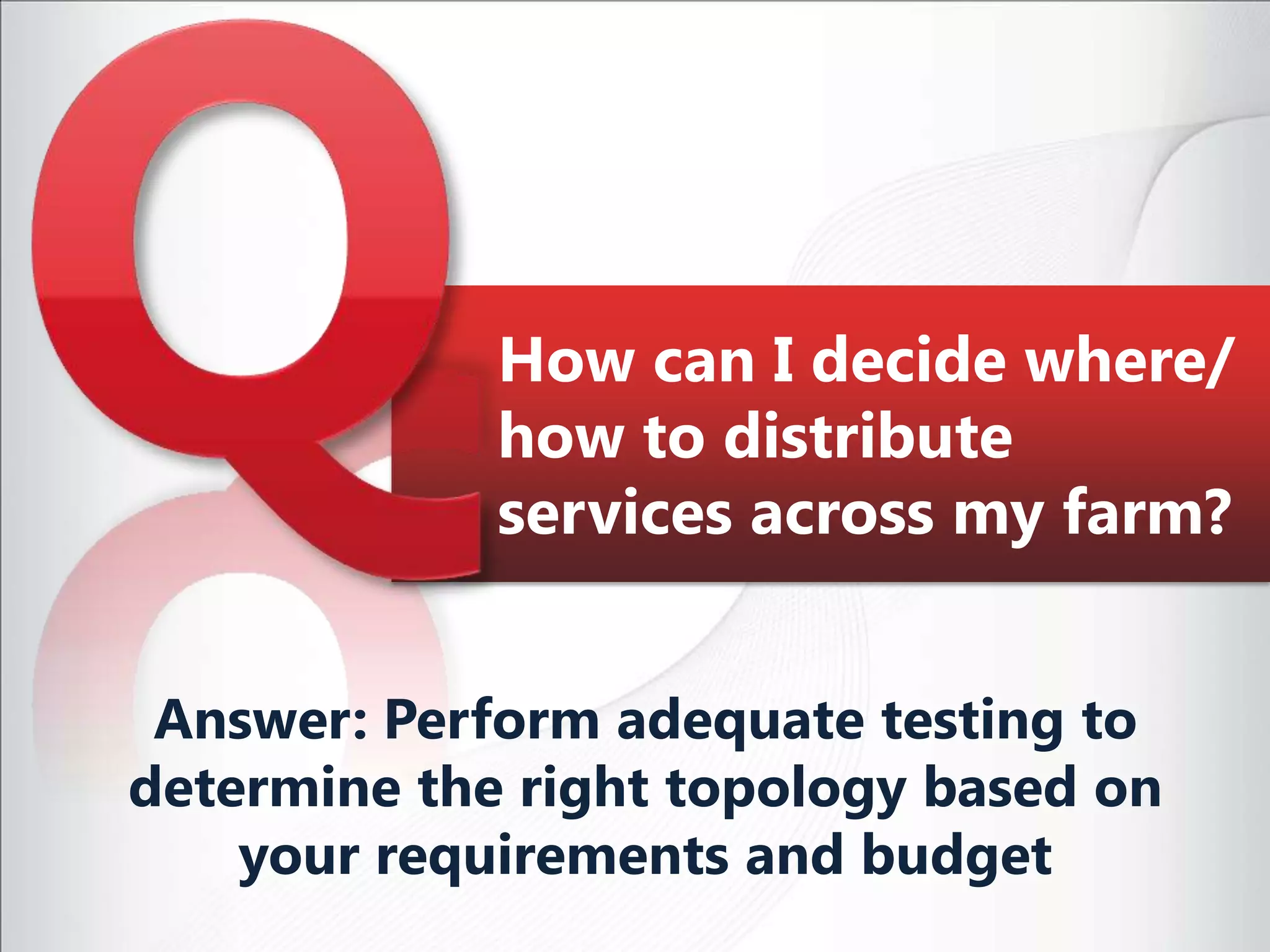 How can I decide where/how to distribute services across my farm?Answer: Perform adequate testing to determine the right topology based on your requirements and budget
