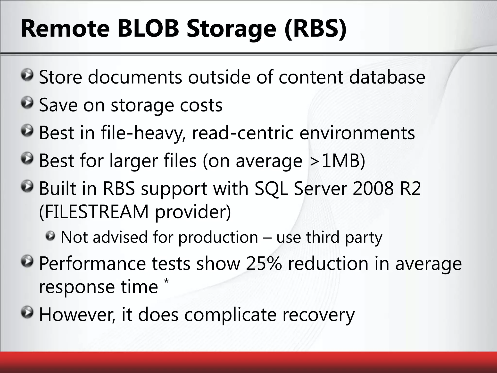 Remote BLOB Storage (RBS)Store documents outside of content databaseSave on storage costsBest in file-heavy, read-centric environmentsBest for larger files (on average >1MB)Built in RBS support with SQL Server 2008 R2 (FILESTREAM provider)Not advised for production – use third partyPerformance tests show 25% reduction in average response time *However, it does complicate recovery