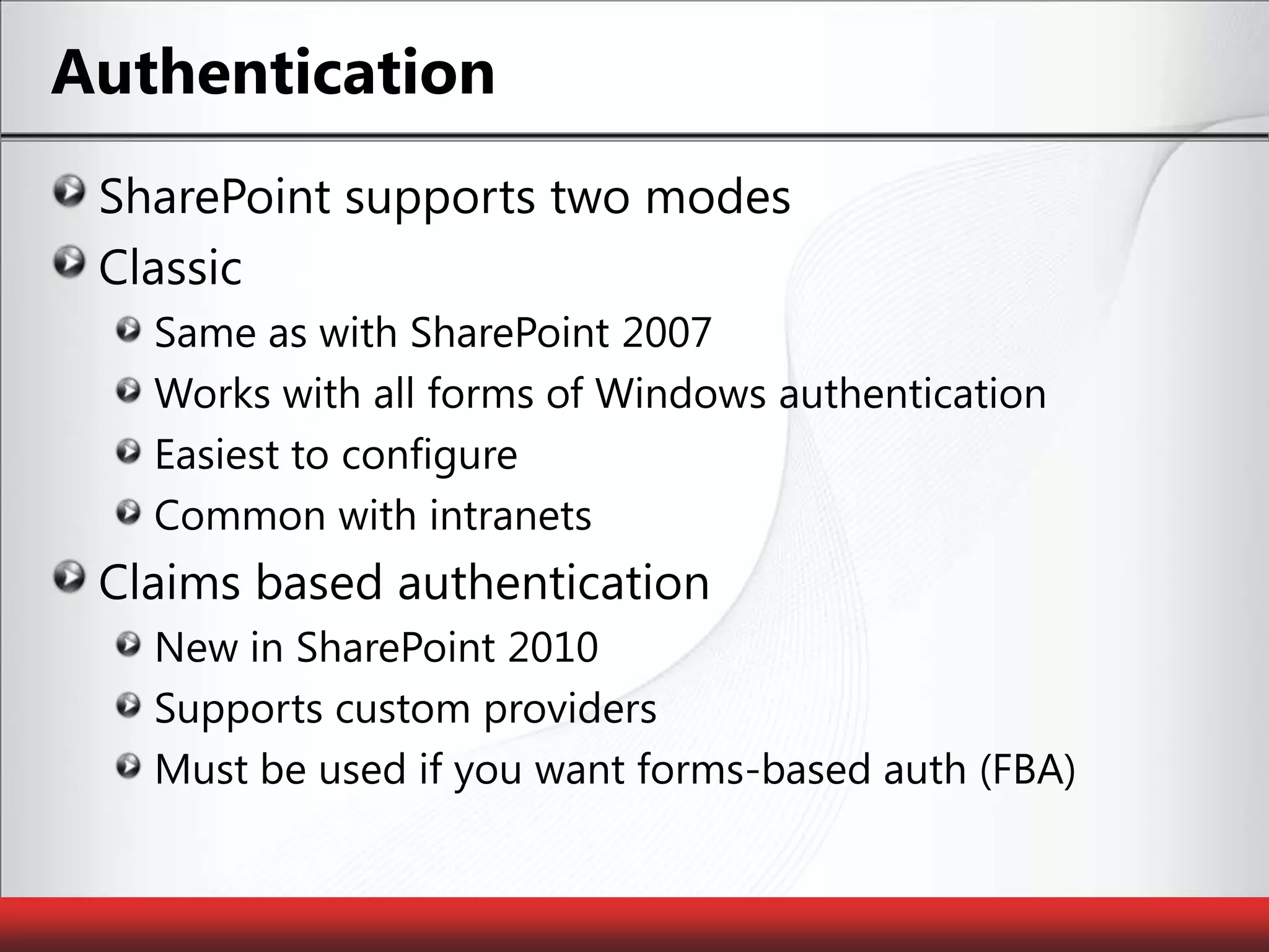 AuthenticationSharePoint supports two modesClassicSame as with SharePoint 2007Works with all forms of Windows authenticationEasiest to configureCommon with intranetsClaims based authenticationNew in SharePoint 2010Supports custom providersMust be used if you want forms-based auth (FBA)