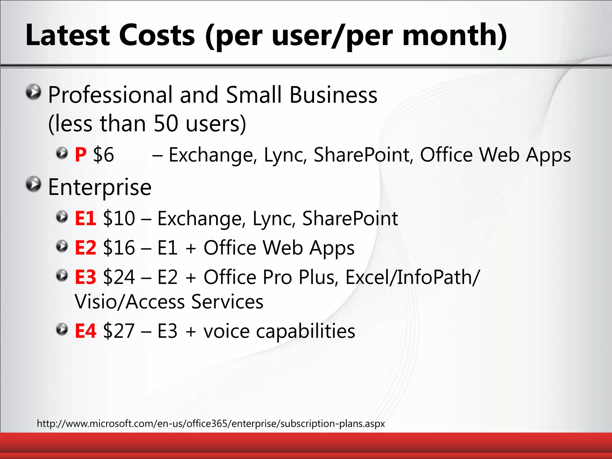 Latest Costs (per user/per month)Professional and Small Business(less than 50 users)P$6	 – Exchange, Lync, SharePoint, Office Web AppsEnterpriseE1 $10 – Exchange, Lync, SharePointE2 $16 – E1 + Office Web AppsE3$24 – E2 + Office Pro Plus, Excel/InfoPath/Visio/Access ServicesE4 $27 – E3 + voice capabilitieshttp://www.microsoft.com/en-us/office365/enterprise/subscription-plans.aspx