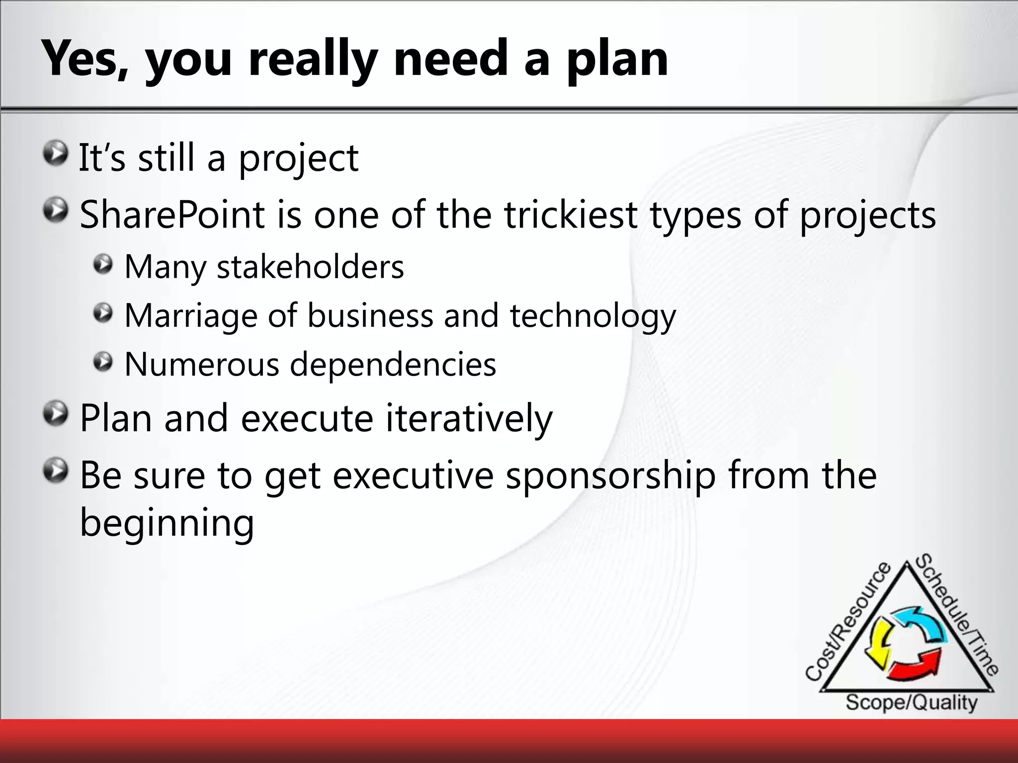 Yes, you really need a planIt’s still a projectSharePoint is one of the trickiest types of projectsMany stakeholdersMarriage of business and technologyNumerous dependenciesPlan and execute iterativelyBe sure to get executive sponsorship from the beginning
