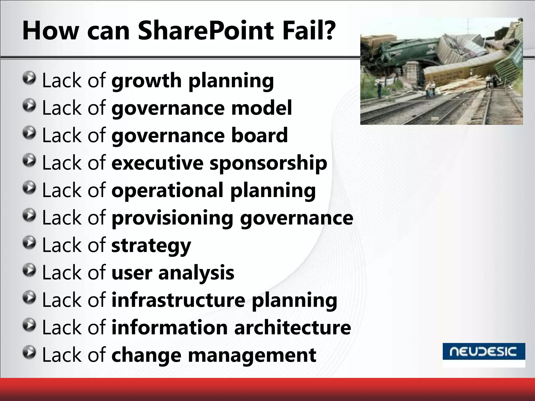 How can SharePoint Fail?Lack of growth planningLack of governance modelLack of governance boardLack of executive sponsorshipLack of operational planningLack of provisioning governanceLack of strategyLack of user analysisLack of infrastructure planningLack of information architectureLack of change management
