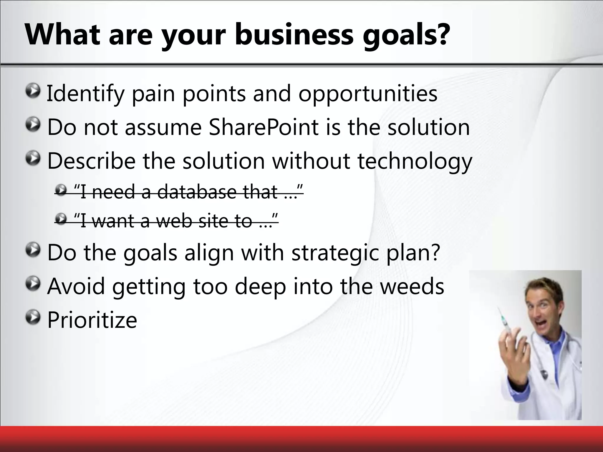What are your business goals?Identify pain points and opportunitiesDo not assume SharePoint is the solutionDescribe the solution without technology“I need a database that …”“I want a web site to …”Do the goals align with strategic plan?Avoid getting too deep into the weedsPrioritize