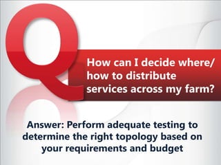 How can I decide where/how to distribute services across my farm?Answer: Perform adequate testing to determine the right topology based on your requirements and budget