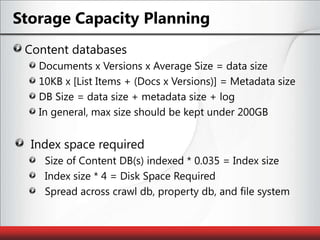 Storage Capacity PlanningContent databasesDocuments x Versions x Average Size = data size10KB x [List Items + (Docs x Versions)] = Metadata sizeDB Size = data size + metadata size + logIn general, max size should be kept under 200GBIndex space requiredSize of Content DB(s) indexed * 0.035 = Index sizeIndex size * 4 = Disk Space RequiredSpread across crawl db, property db, and file system