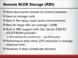 Remote BLOB Storage (RBS)Store documents outside of content databaseSave on storage costsBest in file-heavy, read-centric environmentsBest for larger files (on average >1MB)Built in RBS support with SQL Server 2008 R2 (FILESTREAM provider)Not advised for production – use third partyPerformance tests show 25% reduction in average response time *However, it does complicate recovery