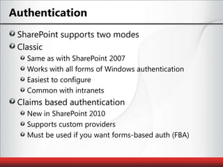 AuthenticationSharePoint supports two modesClassicSame as with SharePoint 2007Works with all forms of Windows authenticationEasiest to configureCommon with intranetsClaims based authenticationNew in SharePoint 2010Supports custom providersMust be used if you want forms-based auth (FBA)