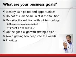 What are your business goals?Identify pain points and opportunitiesDo not assume SharePoint is the solutionDescribe the solution without technology“I need a database that …”“I want a web site to …”Do the goals align with strategic plan?Avoid getting too deep into the weedsPrioritize