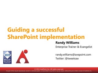 Guiding a successful SharePoint implementation,[object Object],Randy Williams,[object Object],Enterprise Trainer & Evangelist,[object Object],randy.williams@avepoint.com,[object Object],Twitter: @tweetraw,[object Object],© 2011 AvePoint, Inc. All rights reserved. No part of this may be reproduced, stored in a retrieval system, or transmitted in any form or by any means, without the prior written consent of AvePoint, Inc.,[object Object]