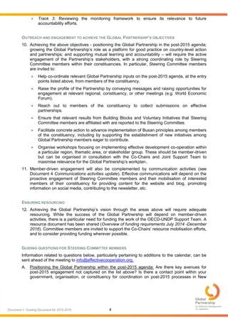 4Document 1: Guiding Document for 2015-2016
 Track 3: Reviewing the monitoring framework to ensure its relevance to future
accountability efforts.
OUTREACH AND ENGAGEMENT TO ACHIEVE THE GLOBAL PARTNERSHIP’S OBJECTIVES
10. Achieving the above objectives - positioning the Global Partnership in the post-2015 agenda;
growing the Global Partnership’s role as a platform for good practice on country-level action
and partnerships; and supporting mutual learning and accountability – will require the active
engagement of the Partnership’s stakeholders, with a strong coordinating role by Steering
Committee members within their constituencies. In particular, Steering Committee members
are invited to:
 Help co-ordinate relevant Global Partnership inputs on the post-2015 agenda, at the entry
points listed above, from members of the constituency.
 Raise the profile of the Partnership by conveying messages and raising opportunities for
engagement at relevant regional, constituency, or other meetings (e.g. World Economic
Forum).
 Reach out to members of the constituency to collect submissions on effective
partnerships.
 Ensure that relevant results from Building Blocks and Voluntary Initiatives that Steering
Committee members are affiliated with are reported to the Steering Committee.
 Facilitate concrete action to advance implementation of Busan principles among members
of the constituency, including by supporting the establishment of new initiatives among
Global Partnership members eager to contribute.
 Organise workshops focusing on implementing effective development co-operation within
a particular region, thematic area, or stakeholder group. These should be member-driven
but can be organised in consultation with the Co-Chairs and Joint Support Team to
maximise relevance for the Global Partnership’s workplan..
11. Member-driven engagement will also be complemented by communication activities (see
Document 4 Communications activities update). Effective communications will depend on the
proactive engagement of Steering Committee members and their mobilisation of interested
members of their constituency for providing content for the website and blog, promoting
information on social media, contributing to the newsletter, etc.
ENSURING RESOURCING
12. Achieving the Global Partnership’s vision through the areas above will require adequate
resourcing. While the success of the Global Partnership will depend on member-driven
activities, there is a particular need for funding the work of the OECD-UNDP Support Team. A
resource document has been shared (Overview of funding requirements July 2014 -December
2016). Committee members are invited to support the Co-Chairs’ resource mobilisation efforts,
and to consider providing funding wherever possible.
GUIDING QUESTIONS FOR STEERING COMMITTEE MEMBERS
Information related to questions below, particularly pertaining to additions to the calendar, can be
sent ahead of the meeting to info@effectivecooperation.org.
A. Positioning the Global Partnership within the post-2015 agenda: Are there key avenues for
post-2015 engagement not captured on the list above? Is there a contact point within your
government, organisation, or constituency for coordination on post-2015 processes in New
 