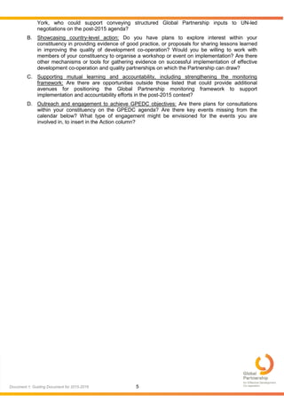 5Document 1: Guiding Document for 2015-2016
York, who could support conveying structured Global Partnership inputs to UN-led
negotiations on the post-2015 agenda?
B. Showcasing country-level action: Do you have plans to explore interest within your
constituency in providing evidence of good practice, or proposals for sharing lessons learned
in improving the quality of development co-operation? Would you be willing to work with
members of your constituency to organise a workshop or event on implementation? Are there
other mechanisms or tools for gathering evidence on successful implementation of effective
development co-operation and quality partnerships on which the Partnership can draw?
C. Supporting mutual learning and accountability, including strengthening the monitoring
framework: Are there are opportunities outside those listed that could provide additional
avenues for positioning the Global Partnership monitoring framework to support
implementation and accountability efforts in the post-2015 context?
D. Outreach and engagement to achieve GPEDC objectives: Are there plans for consultations
within your constituency on the GPEDC agenda? Are there key events missing from the
calendar below? What type of engagement might be envisioned for the events you are
involved in, to insert in the Action column?
 