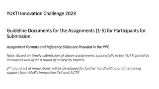 YUKTI Innovation Challenge 2023
Guideline Documents for the Assignments (1-5) for Participants for
Submission.
Assignment Formats and Reference Slides are Provided in the PPT.
Note: Based on timely submission of above assignments successfully in the YUKTI portal by
innovators and after a round of review by experts.
2nd round list of innovations will be developed for further handholding and mentoring
support from MoE’s Innovation Cell and AICTE
 