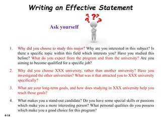 4-14
Writing an Effective Statement
Ask yourself
1. Why did you choose to study this major? Why are you interested in this subject? Is
there a specific topic within this field which interests you? Have you studied this
before? What do you expect from the program and from the university? Are you
aiming to become qualified for a specific job?
2. Why did you choose XXX university, rather than another university? Have you
investigated the other universities? What was it that attracted you to XXX university
specifically?
3. What are your long-term goals, and how does studying in XXX university help you
reach those goals?
4. What makes you a stand-out candidate? Do you have some special skills or passions
which make you a more interesting person? What personal qualities do you possess
which make you a good choice for this program?
 