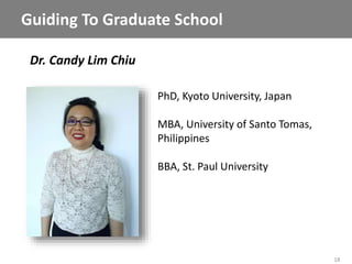 18
Dr. Candy Lim Chiu
Guiding To Graduate School
PhD, Kyoto University, Japan
MBA, University of Santo Tomas,
Philippines
BBA, St. Paul University
 