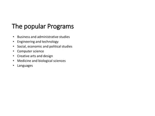 The popular Programs
• Business and administrative studies
• Engineering and technology
• Social, economic and political studies
• Computer science
• Creative arts and design
• Medicine and biological sciences
• Languages
 