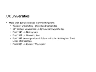 UK universities
• More than 130 universities in United Kingdom:
• ‘Ancient’ universities – Oxford and Cambridge
• 19th century universities i.e. Birmingham Manchester
• Post 1945 i.e. Nottingham
• Post 1962 i.e. Warwick, Kent
• Post 1992 (re-designation of Polytechnics) i.e. Nottingham Trent,
Leeds Metropolitan
• Post 2005 i.e. Chester, Winchester
 