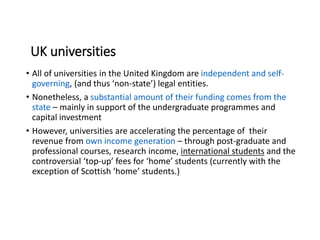 UK universities
• All of universities in the United Kingdom are independent and self-
governing, (and thus ‘non-state’) legal entities.
• Nonetheless, a substantial amount of their funding comes from the
state – mainly in support of the undergraduate programmes and
capital investment
• However, universities are accelerating the percentage of their
revenue from own income generation – through post-graduate and
professional courses, research income, international students and the
controversial ‘top-up’ fees for ‘home’ students (currently with the
exception of Scottish ‘home’ students.)
 