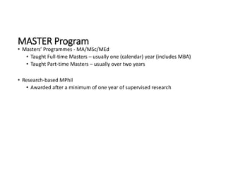 MASTER Program
• Masters’ Programmes - MA/MSc/MEd
• Taught Full-time Masters – usually one (calendar) year (includes MBA)
• Taught Part-time Masters – usually over two years
• Research-based MPhil
• Awarded after a minimum of one year of supervised research
 