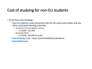 Cost of studying for non-EU students
• Three basic cost headings
• Cost of academic study (university fees for the course plus books and any
other associated learning materials)
• University Full-time Masters courses
• £13,000 - £25,000
• Doctorate (PhD)
• £12,000 - £20,000 annually
• Cost of living in UK – basic accommodation/subsistence
• Social life/travel
 