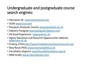 Undergraduate and postgraduate course
search engines:
• Education UK www.educationuk.org
• UCAS www.ucas.com
• Prospects Graduate Careers www.prospects.ac.uk
• Hobsons Postgrad www.postgrad.hobsons.com
• UK Grad Programme www.grad.ac.uk
• Higher Education and Research Opportunities Website
www.hero.ac.uk
• Finding a Phd http://www.findaphd.com/search/search.asp
• New Route PhDs www.newroutephd.ac.uk
• Foundation degrees: www.foundationdegree.org.uk
• MBA Guide: www.mba.hobsons.com
 