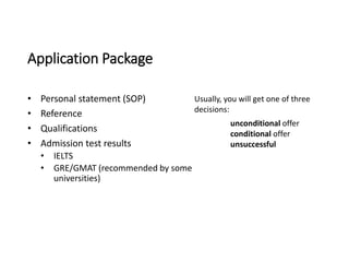Application Package
• Personal statement (SOP)
• Reference
• Qualifications
• Admission test results
• IELTS
• GRE/GMAT (recommended by some
universities)
Usually, you will get one of three
decisions:
• unconditional offer
• conditional offer
• unsuccessful
 