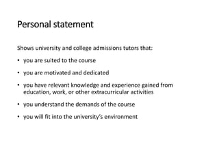 Personal statement
Shows university and college admissions tutors that:
• you are suited to the course
• you are motivated and dedicated
• you have relevant knowledge and experience gained from
education, work, or other extracurricular activities
• you understand the demands of the course
• you will fit into the university’s environment
 