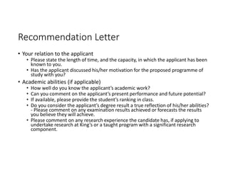 Recommendation Letter
• Your relation to the applicant
• Please state the length of time, and the capacity, in which the applicant has been
known to you.
• Has the applicant discussed his/her motivation for the proposed programme of
study with you?
• Academic abilities (if applicable)
• How well do you know the applicant’s academic work?
• Can you comment on the applicant’s present performance and future potential?
• If available, please provide the student’s ranking in class.
• Do you consider the applicant’s degree result a true reflection of his/her abilities?
- Please comment on any examination results achieved or forecasts the results
you believe they will achieve.
• Please comment on any research experience the candidate has, if applying to
undertake research at King’s or a taught program with a significant research
component.
 