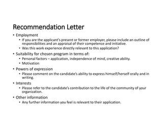 Recommendation Letter
• Employment
• If you are the applicant’s present or former employer, please include an outline of
responsibilities and an appraisal of their competence and initiative.
• Was this work experience directly relevant to this application?
• Suitability for chosen program in terms of:
• Personal factors – application, independence of mind, creative ability.
• Motivation
• Powers of expression
• Please comment on the candidate’s ability to express himself/herself orally and in
writing.
• Interests
• Please refer to the candidate’s contribution to the life of the community of your
organization.
• Other information
• Any further information you feel is relevant to their application.
 