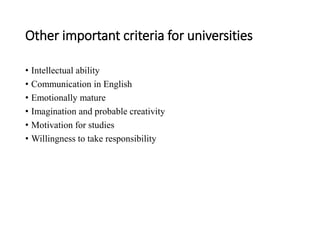 Other important criteria for universities
• Intellectual ability
• Communication in English
• Emotionally mature
• Imagination and probable creativity
• Motivation for studies
• Willingness to take responsibility
 
