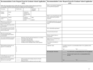 37
Dr. Jeonghwan (Jerry) Choi
Recommendation Letter Request Form
Recommendation Letter Request Form for Graduate School Application
(1/2)
NOTE: Recommendation letters will be directly given to graduate schools and programs from a
recommender. The letters will not be given to students nor an external agent.
First name Family name Nickname
(English)
Primary
contacts:
Email:
Tel.:
Alternative
contacts: (e.g.
Personal email,
Tel.,)
Languages test
scores
TOEFL:
IELTS:
Graduate
Entrance Exam
scores
GRE:
GMAT:
Whom do you want to get a
recommendation letter?
What is your relationshipwith the
recommender?
Did you take any course from the
recommender? (specifyit and tell
what you achieved)
1.
2.
3.
Why do you want to get a
recommendation letter from the
recommender?
Are you providingthese necessary
documents to the recommender?
_______ Statement of Purpose (Personal statement, Coverletter)
_______ Curriculum Vitae (Resume)
_______ Transcript (Unofficial is OK)
_______ A sample recommendationletter or sentences
_______ Evidences of job, internship, honors, award, grant etc.
What graduate programs do you
apply for? (List them all) 1.
2.
3.
4.
5.
(Until) When do you want to get
recommendation letter?
Which form of recommendation
letter do you want to get?
_______ Online [Link(s) from Graduate schools via Email]
_______ Signed & Sealed
[Graduate School(s) addresses must be provided]
Recommendation Letter Request Form for Graduate School Application
(2/2)
What is your purpose of applying
for the graduate program(s)?
What is your (terminal) career goal
after completing the graduate
program?
Any sample sentences do you want
to include in the recommendation
letter?
Job or internship experiences?
Extracurricularactivities?
Honors, Awards, Grant, or
Scholarship?
Public service, Volunteering, or
Military service?
Any further information or
request?
Applicant’s sign: I cordially request for a recommendationletter for my graduate school
application.
Sign: ___________________ Date: __________________
Recommender’s Decision: _______ Yes, I will write a recommendation letter for the applicant.
_______ I’m sorry but I cannot write a recommendation letter
because
Sign: ___________________ Date: __________________
 