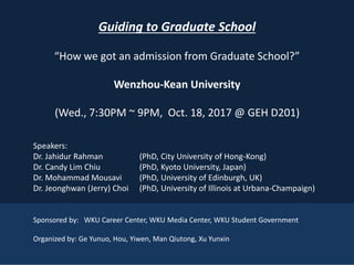 4
Guiding to Graduate School
“How we got an admission from Graduate School?”
Wenzhou-Kean University
(Wed., 7:30PM ~ 9PM, Oct. 18, 2017 @ GEH D201)
Speakers:
Dr. Jahidur Rahman (PhD, City University of Hong-Kong)
Dr. Candy Lim Chiu (PhD, Kyoto University, Japan)
Dr. Mohammad Mousavi (PhD, University of Edinburgh, UK)
Dr. Jeonghwan (Jerry) Choi (PhD, University of Illinois at Urbana-Champaign)
Sponsored by: WKU Career Center, WKU Media Center, WKU Student Government
Organized by: Ge Yunuo, Hou, Yiwen, Man Qiutong, Xu Yunxin
 