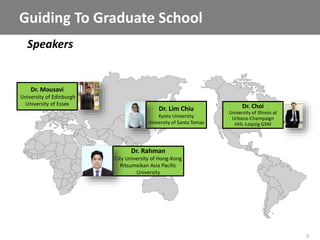5
Speakers
Guiding To Graduate School
Dr. Rahman
City University of Hong-Kong
Ritsumeikan Asia Pacific
University
Dr. Lim Chiu
Kyoto University
University of Santo Tomas
Dr. Choi
University of Illinois at
Urbana-Champaign
HHL-Leipzig GSM
Dr. Mousavi
University of Edinburgh
University of Essex
 