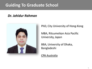 6
Dr. Jahidur Rahman
Guiding To Graduate School
PhD, City University of Hong-Kong
MBA, Ritsumeikan Asia Pacific
University, Japan
BBA, University of Dhaka,
Bangladeshi
CPA Australia
 