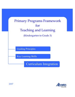  
 
 
 
 
 
 
 
 
 
2007 
 
Primary Programs Framework
for 
Teaching and Learning 
(Kindergarten to Grade 3) 
Guiding Principles
Key Learning Skills
Curriculum Integration
 