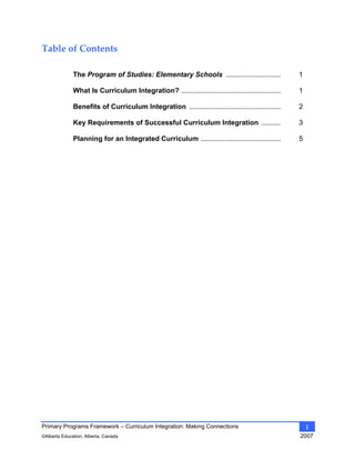 Primary Programs Framework – Curriculum Integration: Making Connections
©Alberta Education, Alberta, Canada 2007
i
Table of Contents 
The Program of Studies: Elementary Schools ............................ 1
What Is Curriculum Integration? ................................................... 1
Benefits of Curriculum Integration ............................................... 2
Key Requirements of Successful Curriculum Integration .......... 3
Planning for an Integrated Curriculum ......................................... 5
 