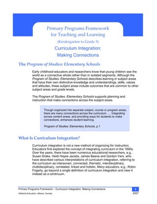 Primary Programs Framework – Curriculum Integration: Making Connections
©Alberta Education, Alberta, Canada 2007
1
The Program of Studies: Elementary Schools 
Early childhood educators and researchers know that young children see the
world as a connective whole rather than in isolated segments. Although the
Program of Studies: Elementary Schools describes learning in subject areas
that have their own distinctive knowledge and understandings, skills, values
and attitudes, these subject areas include outcomes that are common to other
subject areas and grade levels.
The Program of Studies: Elementary Schools supports planning and
instruction that make connections across the subject areas.
Though organized into separate subject, course or program areas,
there are many connections across the curriculum. … Integrating
across content areas, and providing ways for students to make
connections, enhances student learning.
Program of Studies: Elementary Schools, p.1
What Is Curriculum Integration? 
Curriculum integration is not a new method of organizing for instruction.
Educators first explored the concept of integrating curriculum in the 1890s.
Over the years, there have been numerous educational researchers, e.g.,
Susan Drake, Heidi Hayes Jacobs, James Beane and Gordon Vars, who
have described various interpretations of curriculum integration, referring to
the curriculum as interwoven, connected, thematic, interdisciplinary,
multidisciplinary, correlated, linked and holistic. Many educators, e.g., Robin
Fogarty, go beyond a single definition of curriculum integration and view it
instead as a continuum.
Primary Programs Framework
for Teaching and Learning 
(Kindergarten to Grade 3) 
Curriculum Integration:
Making Connections
 