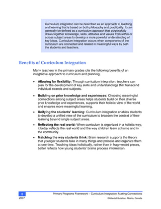 Primary Programs Framework – Curriculum Integration: Making Connections
2007 ©Alberta Education, Alberta, Canada
2
Curriculum integration can be described as an approach to teaching
and learning that is based on both philosophy and practicality. It can
generally be defined as a curriculum approach that purposefully
draws together knowledge, skills, attitudes and values from within or
across subject areas to develop a more powerful understanding of
key ideas. Curriculum integration occurs when components of the
curriculum are connected and related in meaningful ways by both
the students and teachers.
Benefits of Curriculum Integration 
Many teachers in the primary grades cite the following benefits of an
integrative approach to curriculum and planning.
• Allowing for flexibility: Through curriculum integration, teachers can
plan for the development of key skills and understandings that transcend
individual strands and subjects.
• Building on prior knowledge and experiences: Choosing meaningful
connections among subject areas helps students build on their diverse
prior knowledge and experiences, supports their holistic view of the world
and ensures more meaningful learning.
• Unifying the students’ learning: Curriculum integration enables students
to develop a unified view of the curriculum to broaden the context of their
learning beyond single subject areas.
• Reflecting the real world: When curriculum is organized in a holistic way,
it better reflects the real world and the way children learn at home and in
the community.
• Matching the way students think: Brain research supports the theory
that younger students take in many things and process and organize them
at one time. Teaching ideas holistically, rather than in fragmented pieces,
better reflects how young students’ brains process information.
 