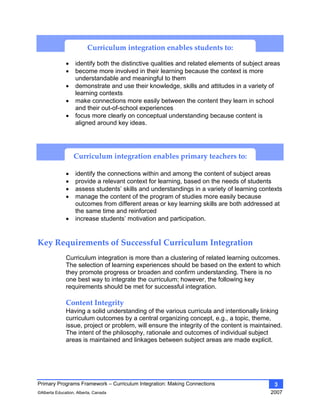 Primary Programs Framework – Curriculum Integration: Making Connections
©Alberta Education, Alberta, Canada 2007
3
• identify both the distinctive qualities and related elements of subject areas
• become more involved in their learning because the context is more
understandable and meaningful to them
• demonstrate and use their knowledge, skills and attitudes in a variety of
learning contexts
• make connections more easily between the content they learn in school
and their out-of-school experiences
• focus more clearly on conceptual understanding because content is
aligned around key ideas.
Curriculum integration enables the primary teacher to:
• identify the connections within and among the content of subject areas
• provide a relevant context for learning, based on the needs of students
• assess students’ skills and understandings in a variety of learning contexts
• manage the content of the program of studies more easily because
outcomes from different areas or key learning skills are both addressed at
the same time and reinforced
• increase students’ motivation and participation.
Key Requirements of Successful Curriculum Integration 
Curriculum integration is more than a clustering of related learning outcomes.
The selection of learning experiences should be based on the extent to which
they promote progress or broaden and confirm understanding. There is no
one best way to integrate the curriculum; however, the following key
requirements should be met for successful integration.
Content Integrity 
Having a solid understanding of the various curricula and intentionally linking
curriculum outcomes by a central organizing concept, e.g., a topic, theme,
issue, project or problem, will ensure the integrity of the content is maintained.
The intent of the philosophy, rationale and outcomes of individual subject
areas is maintained and linkages between subject areas are made explicit.
Curriculum integration enables primary teachers to: 
Curriculum integration enables students to: 
 